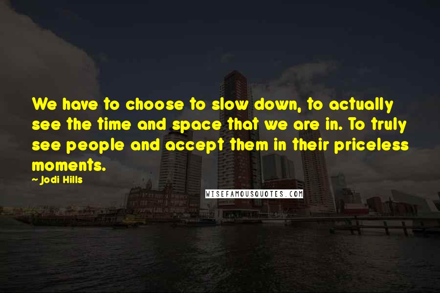 Jodi Hills Quotes: We have to choose to slow down, to actually see the time and space that we are in. To truly see people and accept them in their priceless moments.