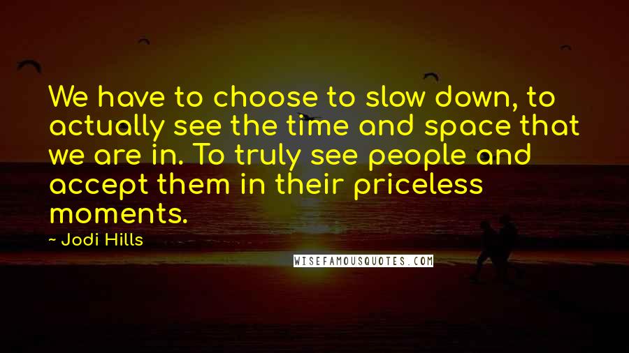 Jodi Hills Quotes: We have to choose to slow down, to actually see the time and space that we are in. To truly see people and accept them in their priceless moments.