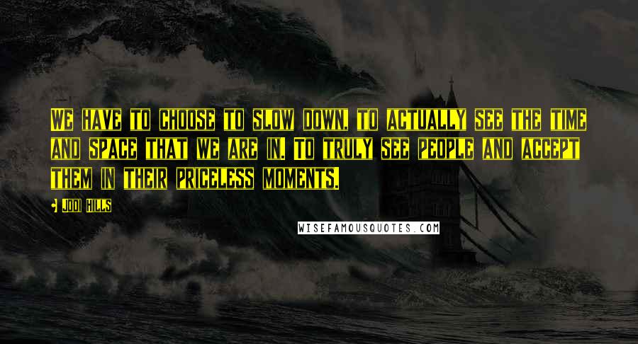 Jodi Hills Quotes: We have to choose to slow down, to actually see the time and space that we are in. To truly see people and accept them in their priceless moments.