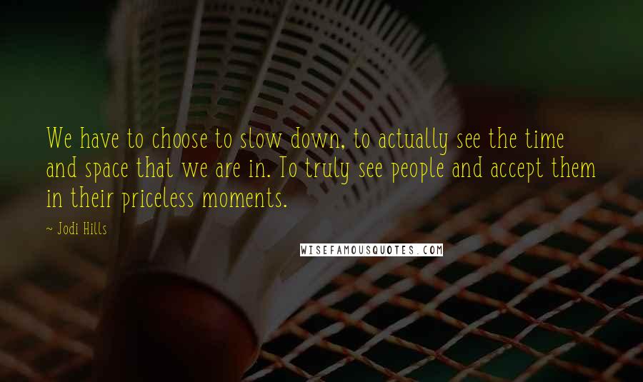 Jodi Hills Quotes: We have to choose to slow down, to actually see the time and space that we are in. To truly see people and accept them in their priceless moments.