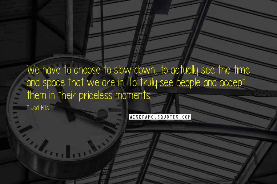 Jodi Hills Quotes: We have to choose to slow down, to actually see the time and space that we are in. To truly see people and accept them in their priceless moments.