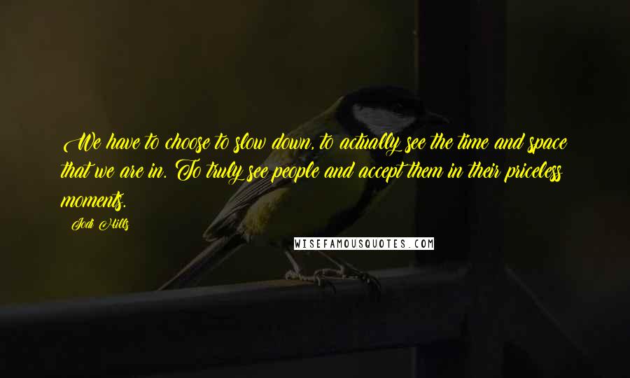 Jodi Hills Quotes: We have to choose to slow down, to actually see the time and space that we are in. To truly see people and accept them in their priceless moments.