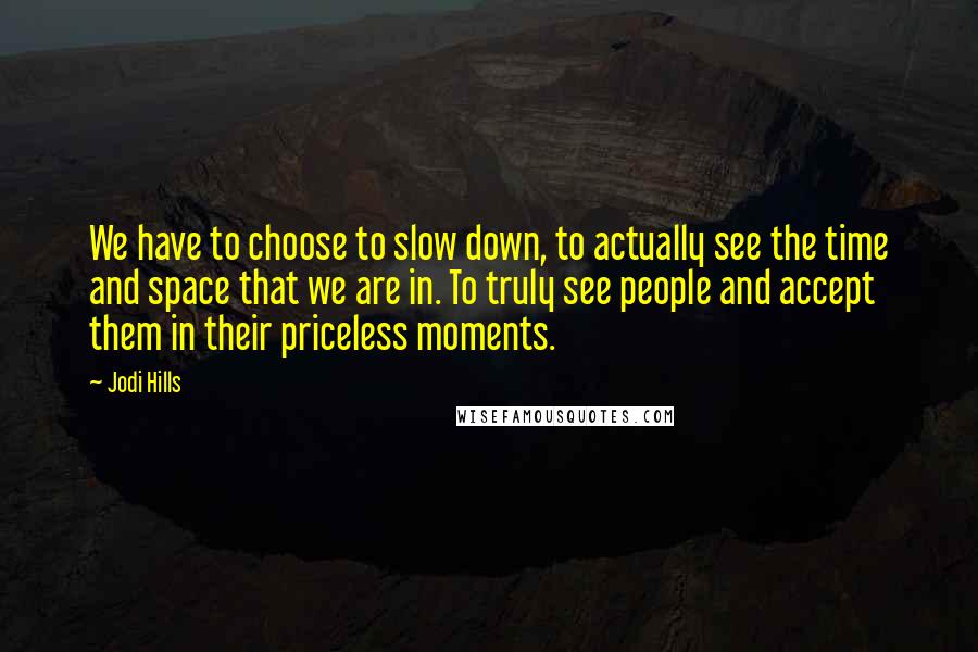 Jodi Hills Quotes: We have to choose to slow down, to actually see the time and space that we are in. To truly see people and accept them in their priceless moments.