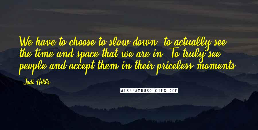 Jodi Hills Quotes: We have to choose to slow down, to actually see the time and space that we are in. To truly see people and accept them in their priceless moments.