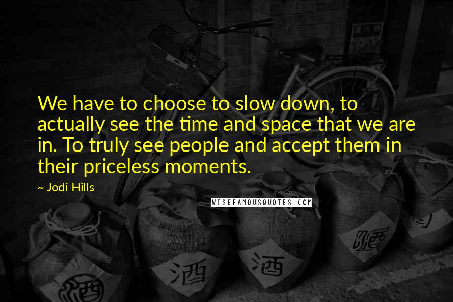 Jodi Hills Quotes: We have to choose to slow down, to actually see the time and space that we are in. To truly see people and accept them in their priceless moments.