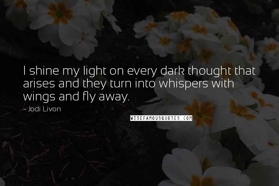 Jodi Livon Quotes: I shine my light on every dark thought that arises and they turn into whispers with wings and fly away.