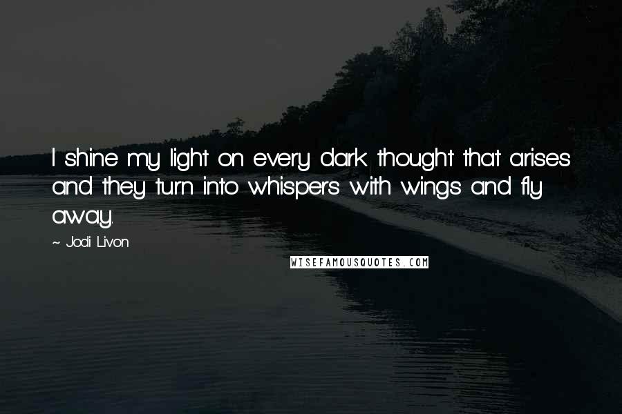 Jodi Livon Quotes: I shine my light on every dark thought that arises and they turn into whispers with wings and fly away.