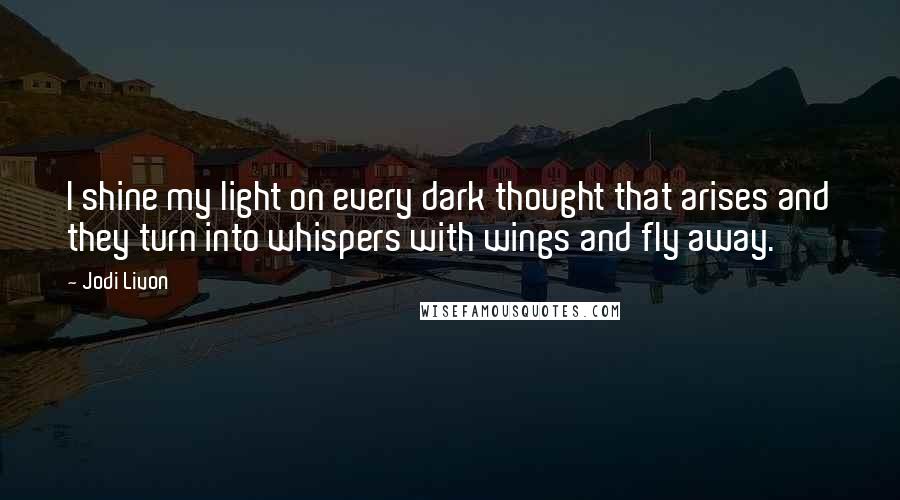 Jodi Livon Quotes: I shine my light on every dark thought that arises and they turn into whispers with wings and fly away.