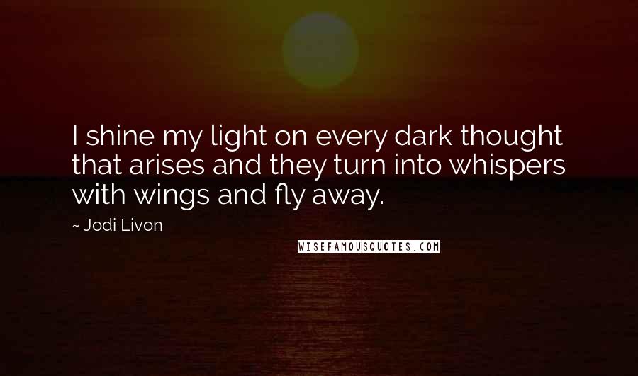 Jodi Livon Quotes: I shine my light on every dark thought that arises and they turn into whispers with wings and fly away.