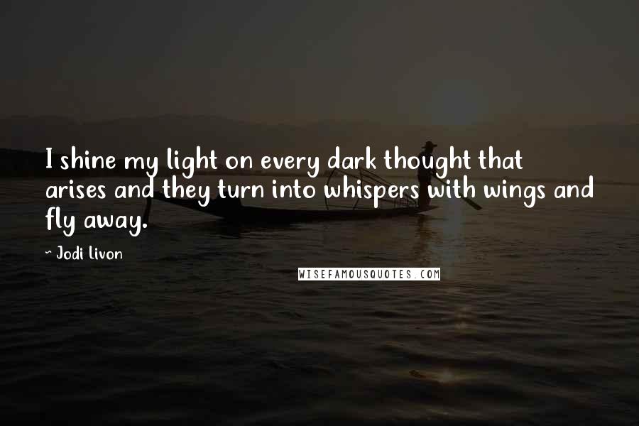 Jodi Livon Quotes: I shine my light on every dark thought that arises and they turn into whispers with wings and fly away.