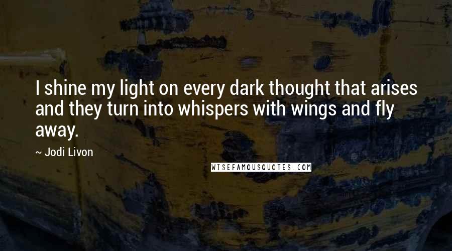 Jodi Livon Quotes: I shine my light on every dark thought that arises and they turn into whispers with wings and fly away.