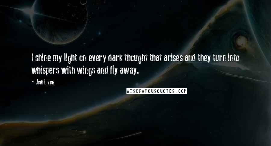 Jodi Livon Quotes: I shine my light on every dark thought that arises and they turn into whispers with wings and fly away.