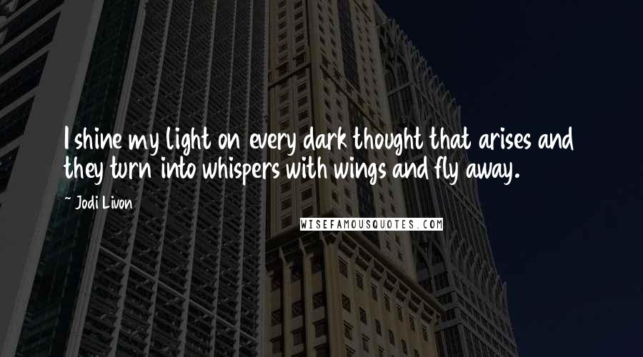 Jodi Livon Quotes: I shine my light on every dark thought that arises and they turn into whispers with wings and fly away.