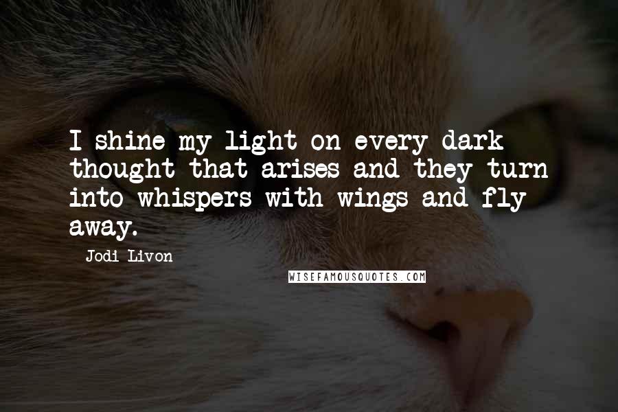 Jodi Livon Quotes: I shine my light on every dark thought that arises and they turn into whispers with wings and fly away.