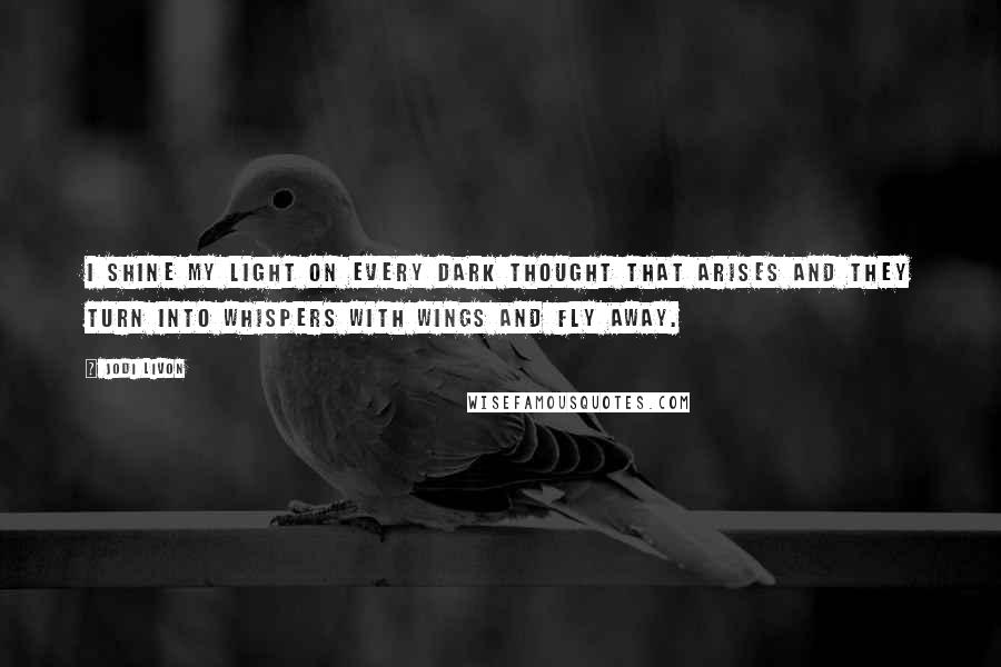 Jodi Livon Quotes: I shine my light on every dark thought that arises and they turn into whispers with wings and fly away.