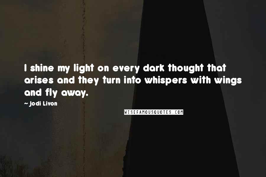 Jodi Livon Quotes: I shine my light on every dark thought that arises and they turn into whispers with wings and fly away.