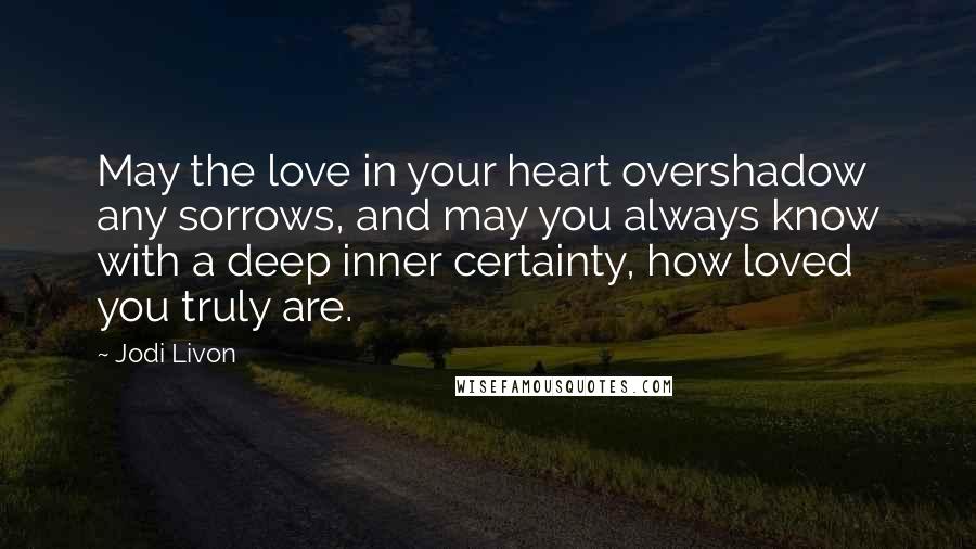 Jodi Livon Quotes: May the love in your heart overshadow any sorrows, and may you always know with a deep inner certainty, how loved you truly are.