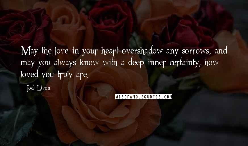 Jodi Livon Quotes: May the love in your heart overshadow any sorrows, and may you always know with a deep inner certainty, how loved you truly are.