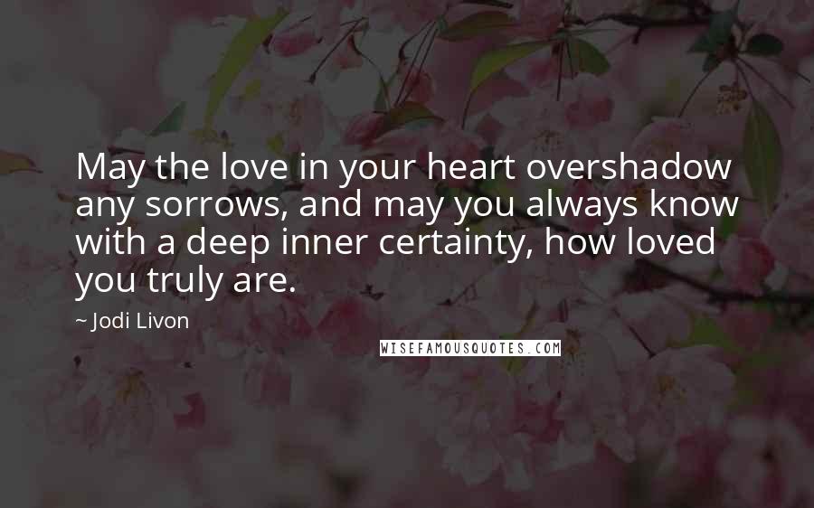 Jodi Livon Quotes: May the love in your heart overshadow any sorrows, and may you always know with a deep inner certainty, how loved you truly are.