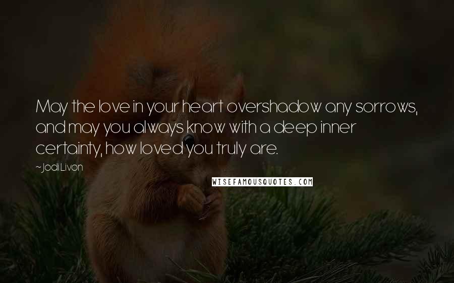 Jodi Livon Quotes: May the love in your heart overshadow any sorrows, and may you always know with a deep inner certainty, how loved you truly are.