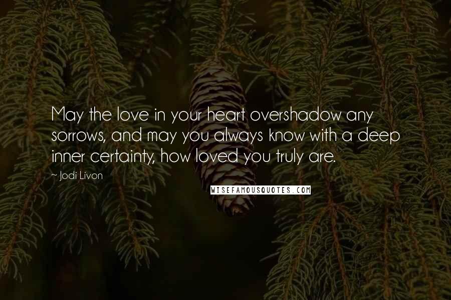 Jodi Livon Quotes: May the love in your heart overshadow any sorrows, and may you always know with a deep inner certainty, how loved you truly are.