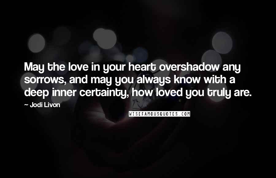 Jodi Livon Quotes: May the love in your heart overshadow any sorrows, and may you always know with a deep inner certainty, how loved you truly are.