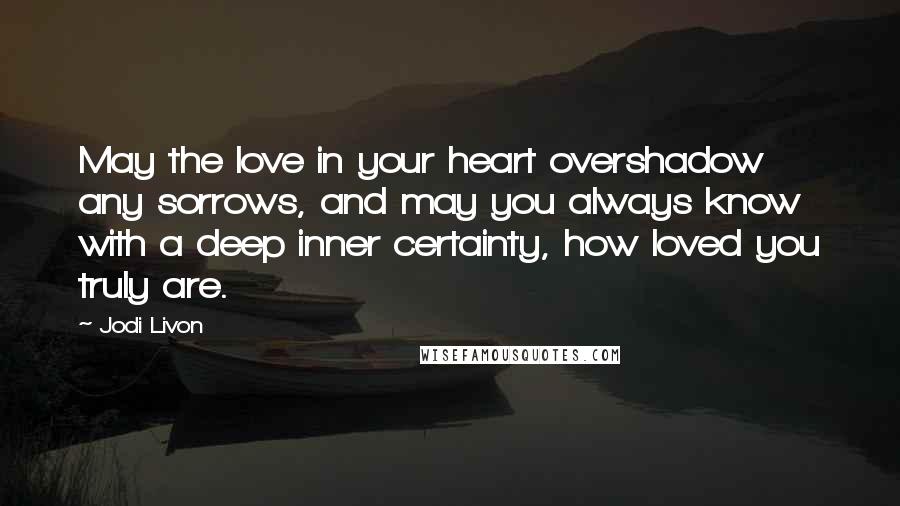 Jodi Livon Quotes: May the love in your heart overshadow any sorrows, and may you always know with a deep inner certainty, how loved you truly are.