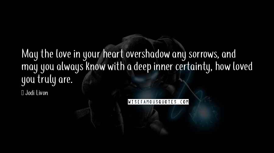 Jodi Livon Quotes: May the love in your heart overshadow any sorrows, and may you always know with a deep inner certainty, how loved you truly are.