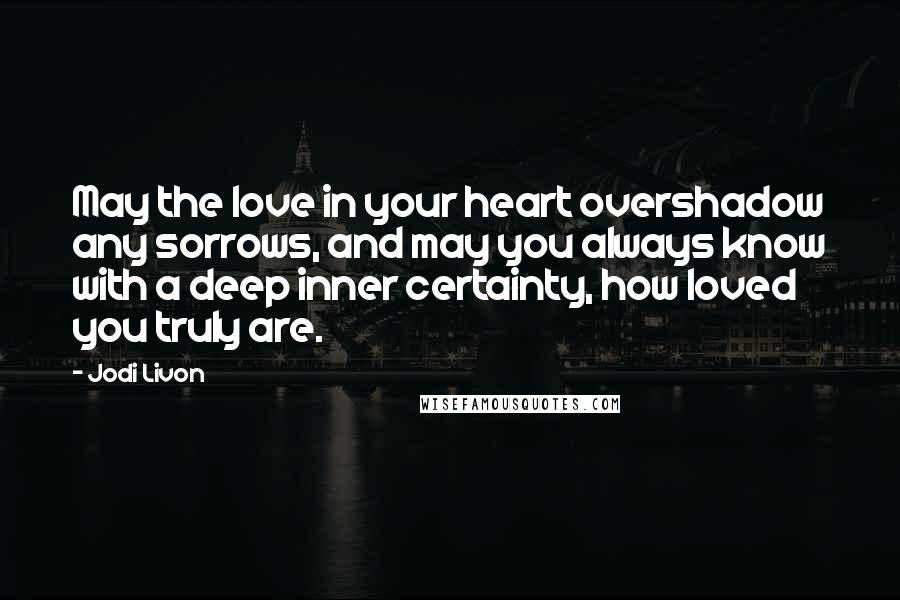 Jodi Livon Quotes: May the love in your heart overshadow any sorrows, and may you always know with a deep inner certainty, how loved you truly are.