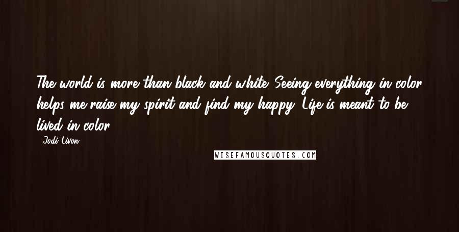 Jodi Livon Quotes: The world is more than black and white. Seeing everything in color helps me raise my spirit and find my happy. Life is meant to be lived in color!