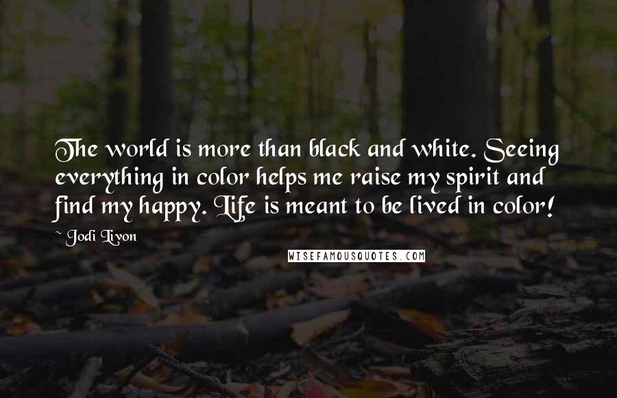 Jodi Livon Quotes: The world is more than black and white. Seeing everything in color helps me raise my spirit and find my happy. Life is meant to be lived in color!