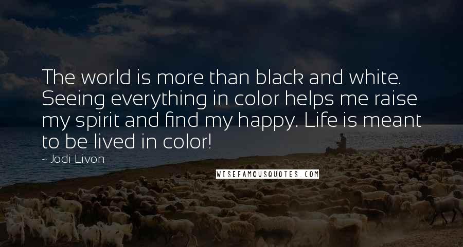 Jodi Livon Quotes: The world is more than black and white. Seeing everything in color helps me raise my spirit and find my happy. Life is meant to be lived in color!