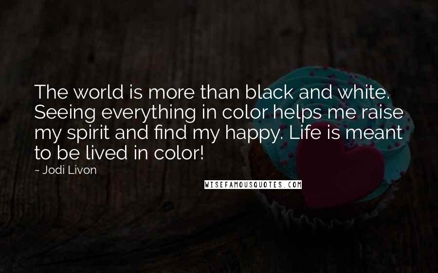 Jodi Livon Quotes: The world is more than black and white. Seeing everything in color helps me raise my spirit and find my happy. Life is meant to be lived in color!