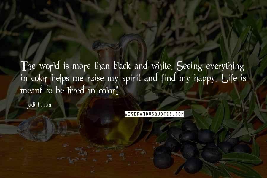 Jodi Livon Quotes: The world is more than black and white. Seeing everything in color helps me raise my spirit and find my happy. Life is meant to be lived in color!