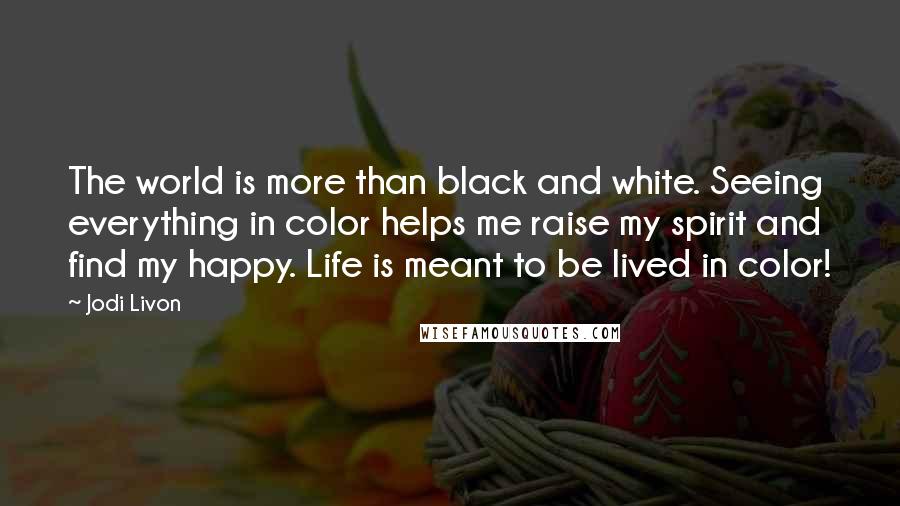 Jodi Livon Quotes: The world is more than black and white. Seeing everything in color helps me raise my spirit and find my happy. Life is meant to be lived in color!