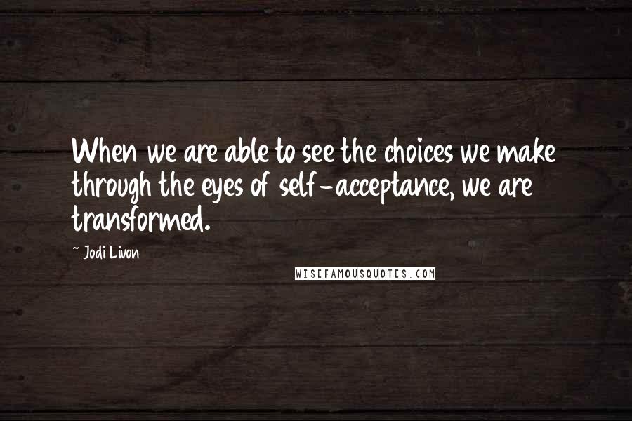 Jodi Livon Quotes: When we are able to see the choices we make through the eyes of self-acceptance, we are transformed.