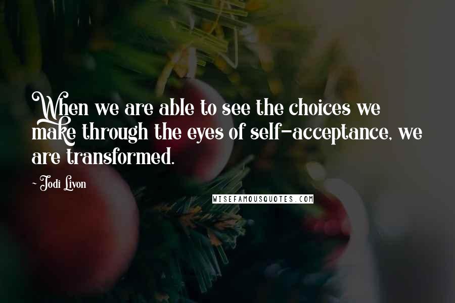 Jodi Livon Quotes: When we are able to see the choices we make through the eyes of self-acceptance, we are transformed.