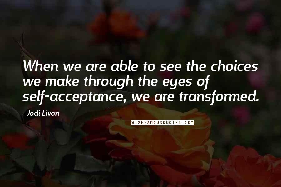 Jodi Livon Quotes: When we are able to see the choices we make through the eyes of self-acceptance, we are transformed.