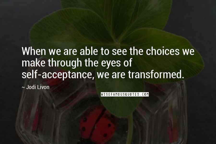 Jodi Livon Quotes: When we are able to see the choices we make through the eyes of self-acceptance, we are transformed.