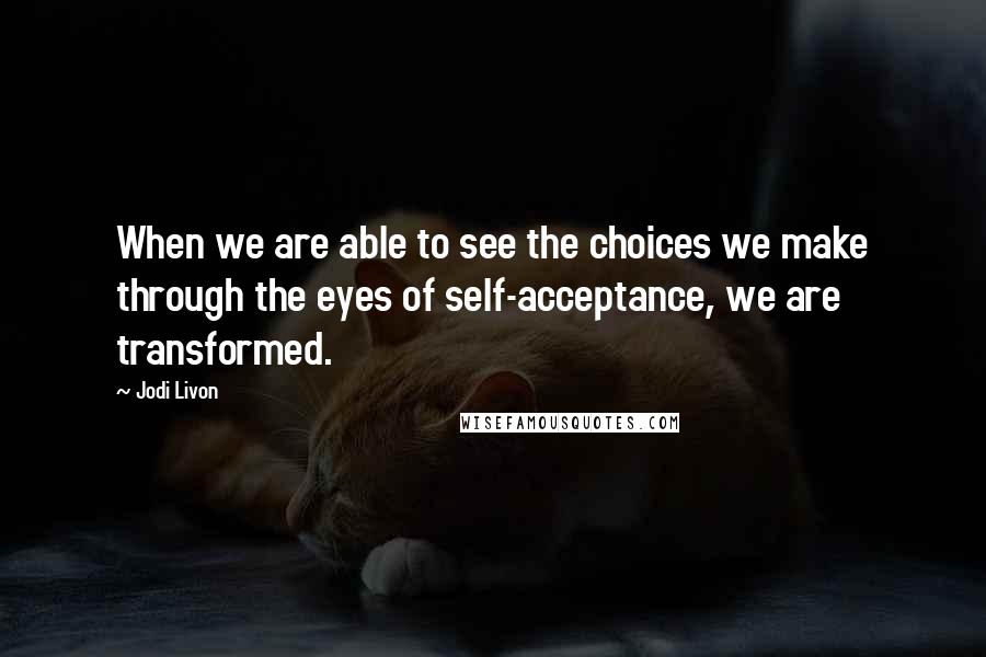 Jodi Livon Quotes: When we are able to see the choices we make through the eyes of self-acceptance, we are transformed.