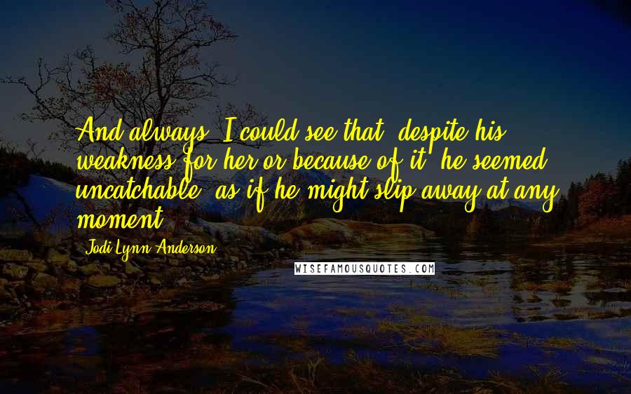 Jodi Lynn Anderson Quotes: And always, I could see that, despite his weakness for her or because of it, he seemed uncatchable, as if he might slip away at any moment.