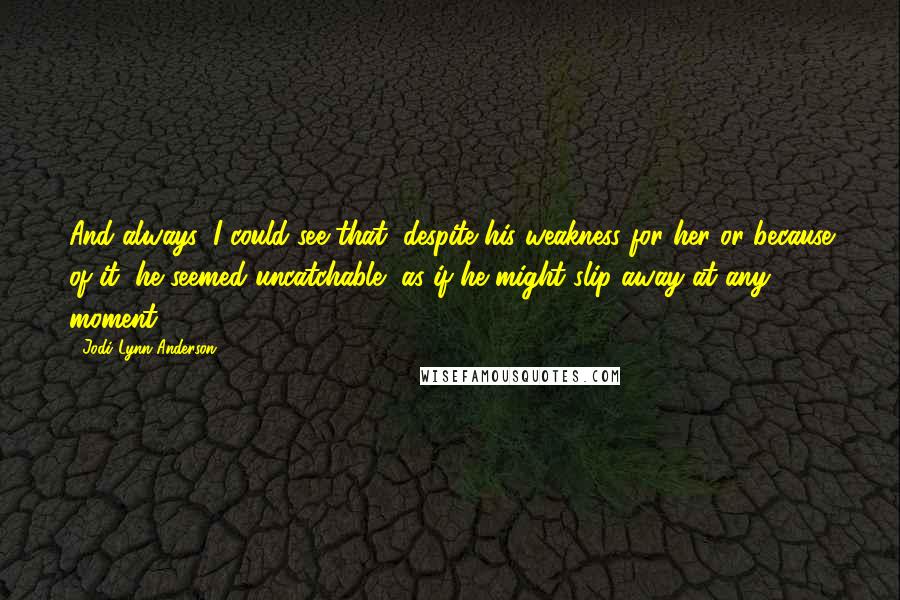 Jodi Lynn Anderson Quotes: And always, I could see that, despite his weakness for her or because of it, he seemed uncatchable, as if he might slip away at any moment.