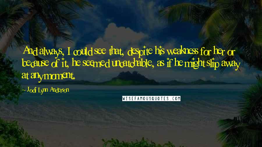 Jodi Lynn Anderson Quotes: And always, I could see that, despite his weakness for her or because of it, he seemed uncatchable, as if he might slip away at any moment.