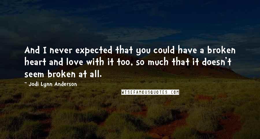 Jodi Lynn Anderson Quotes: And I never expected that you could have a broken heart and love with it too, so much that it doesn't seem broken at all.