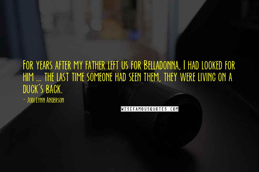 Jodi Lynn Anderson Quotes: For years after my father left us for Belladonna, I had looked for him ... the last time someone had seen them, they were living on a duck's back.