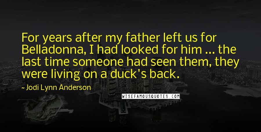 Jodi Lynn Anderson Quotes: For years after my father left us for Belladonna, I had looked for him ... the last time someone had seen them, they were living on a duck's back.