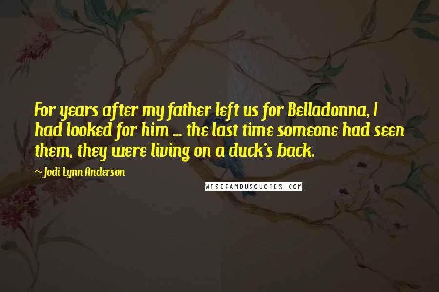 Jodi Lynn Anderson Quotes: For years after my father left us for Belladonna, I had looked for him ... the last time someone had seen them, they were living on a duck's back.