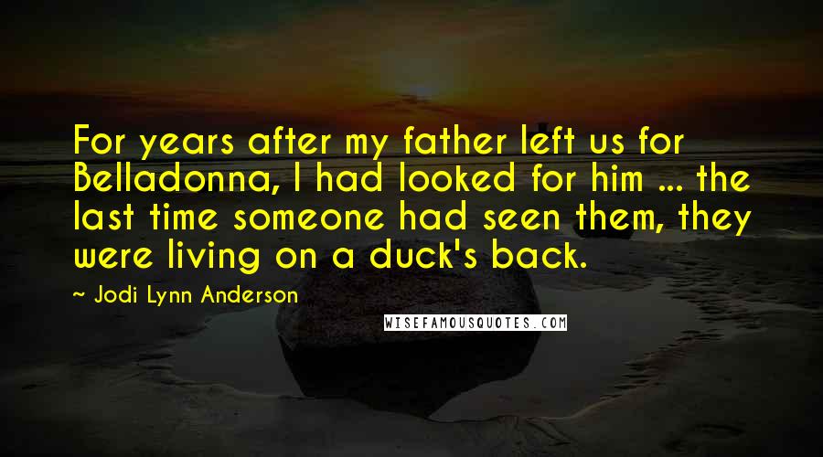 Jodi Lynn Anderson Quotes: For years after my father left us for Belladonna, I had looked for him ... the last time someone had seen them, they were living on a duck's back.