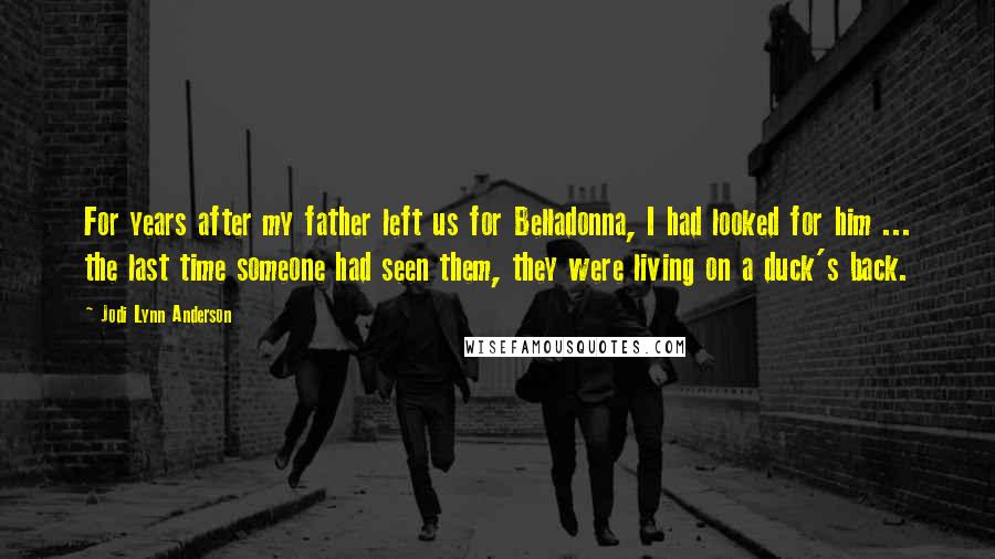 Jodi Lynn Anderson Quotes: For years after my father left us for Belladonna, I had looked for him ... the last time someone had seen them, they were living on a duck's back.