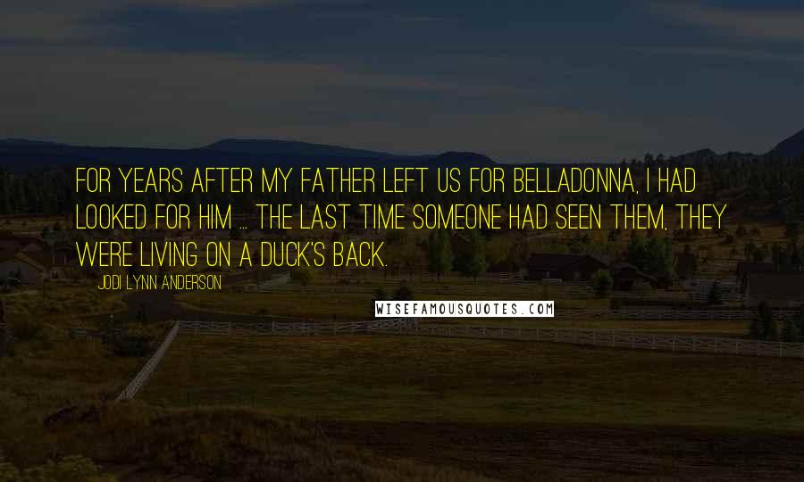 Jodi Lynn Anderson Quotes: For years after my father left us for Belladonna, I had looked for him ... the last time someone had seen them, they were living on a duck's back.